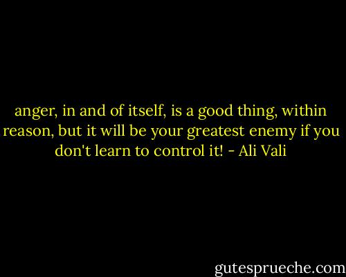 anger, in and of itself, is a good thing, within reason, but it will be your greatest enemy if you don't learn to control it! - Ali Vali