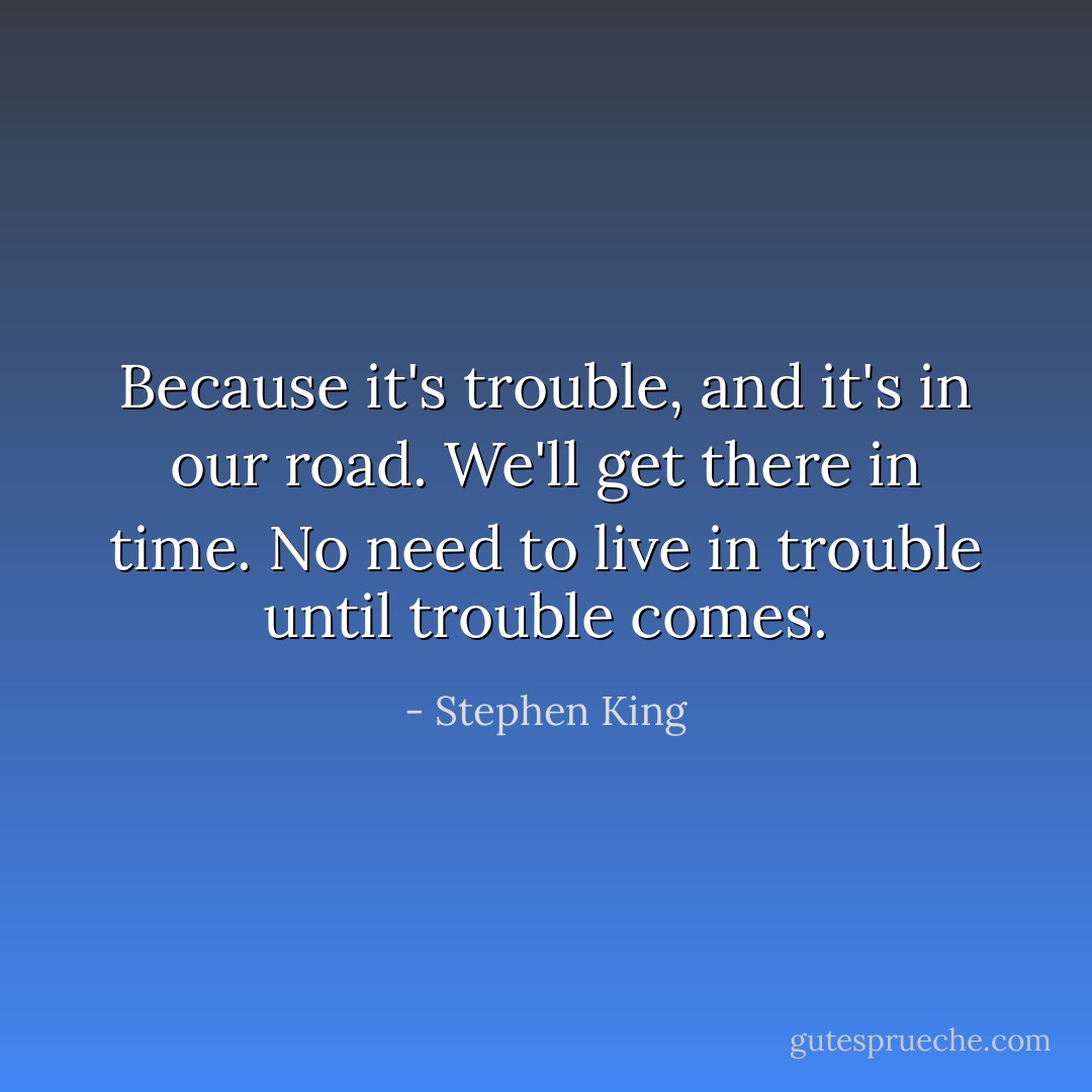 Because it's trouble, and it's in our road. We'll get there in time. No need to live in trouble until trouble comes. - Stephen King