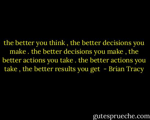 the better you think , the better decisions you make . the better decisions you make , the better actions you take . the better actions you take , the better results you get  - Brian Tracy