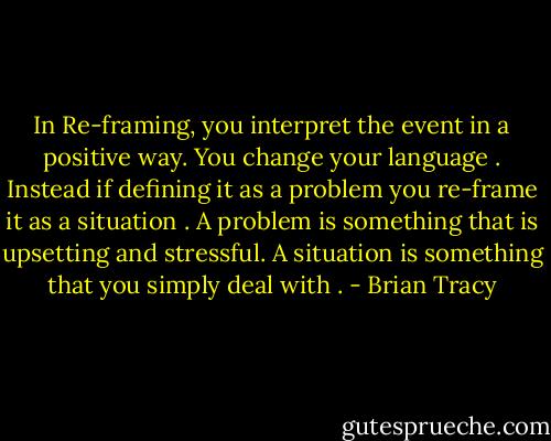 In Re-framing, you interpret the event in a positive way. You change your language . Instead if defining it as a problem you re-frame it as a situation . A problem is something that is upsetting and stressful. A situation is something that you simply deal with . - Brian Tracy