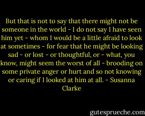 But that is not to say that there might not be someone in the world - I do not say I have seen him yet - whom I would be a little afraid to look at sometimes - for fear that he might be looking sad - or lost - or thoughtful, or - what, you know, might seem the worst of all - brooding on some private anger or hurt and so not knowing or caring if I looked at him at all. - Susanna Clarke