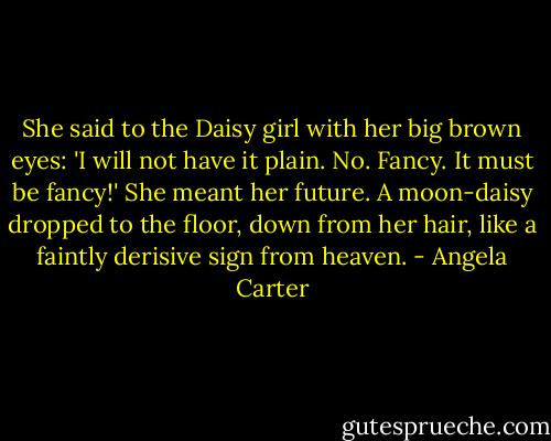 She said to the Daisy girl with her big brown eyes: 'I will not have it plain. No. Fancy. It must be fancy!' She meant her future. A moon-daisy dropped to the floor, down from her hair, like a faintly derisive sign from heaven. - Angela Carter