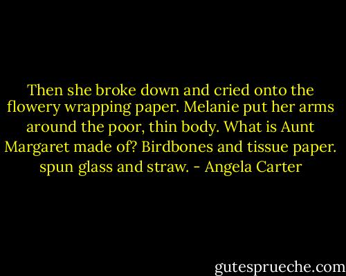 Then she broke down and cried onto the flowery wrapping paper. Melanie put her arms around the poor, thin body. What is Aunt Margaret made of? Birdbones and tissue paper. spun glass and straw. - Angela Carter