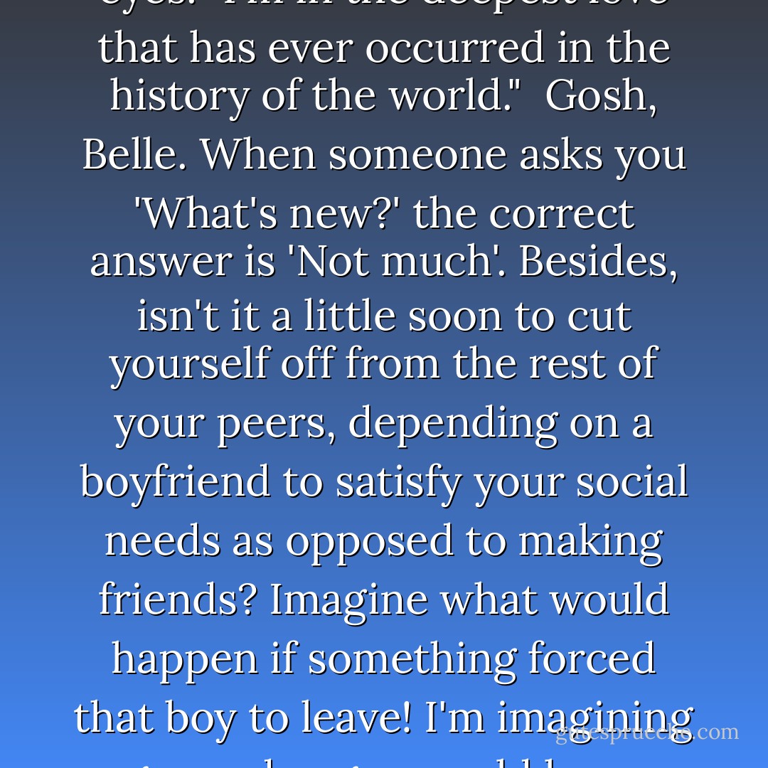 So, Belle, what's new today?"<br /><br />Dad," I said, grasping his hands and looking directly into his eyes. "I'm in the deepest love that has ever occurred in the history of the world."<br /><br />Gosh, Belle. When someone asks you 'What's new?' the correct answer is 'Not much'. Besides, isn't it a little soon to cut yourself off from the rest of your peers, depending on a boyfriend to satisfy your social needs as opposed to making friends? Imagine what would happen if something forced that boy to leave! I'm imagining pages and pages would happen - with nothing but the names of the months on them. - The Harvard Lampoon