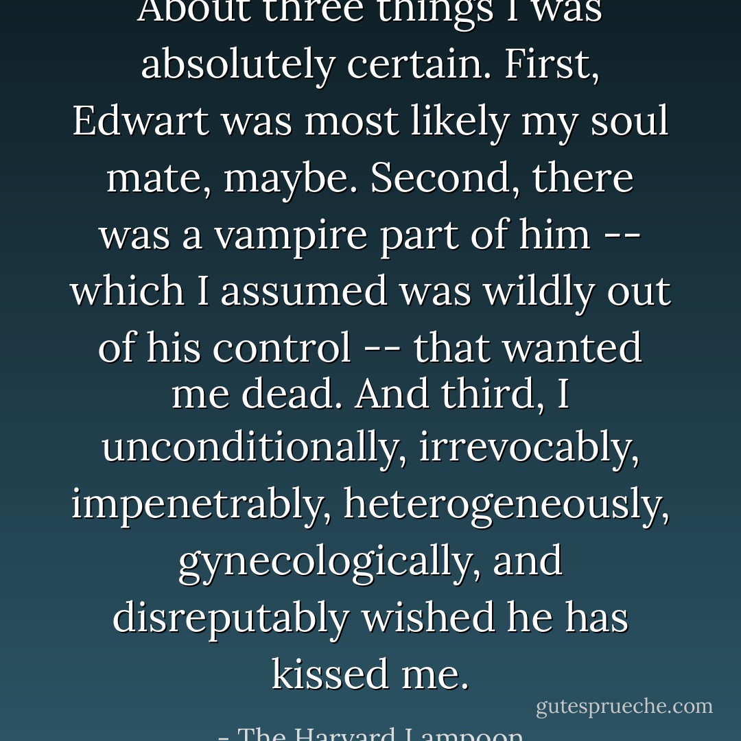 About three things I was absolutely certain. First, Edwart was most likely my soul mate, maybe. Second, there was a vampire part of him -- which I assumed was wildly out of his control -- that wanted me dead. And third, I unconditionally, irrevocably, impenetrably, heterogeneously, gynecologically, and disreputably wished he has kissed me. - The Harvard Lampoon