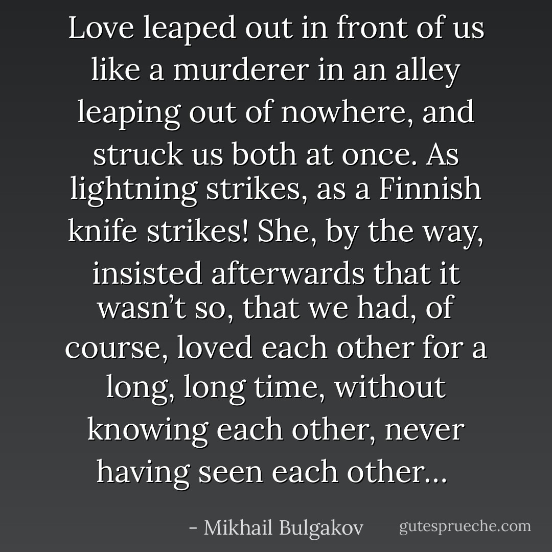 Love leaped out in front of us like a murderer in an alley leaping out of nowhere, and struck us both at once. As lightning strikes, as a Finnish knife strikes! She, by the way, insisted afterwards that it wasn’t so, that we had, of course, loved each other for a long, long time, without knowing each other, never having seen each other…  - Mikhail Bulgakov