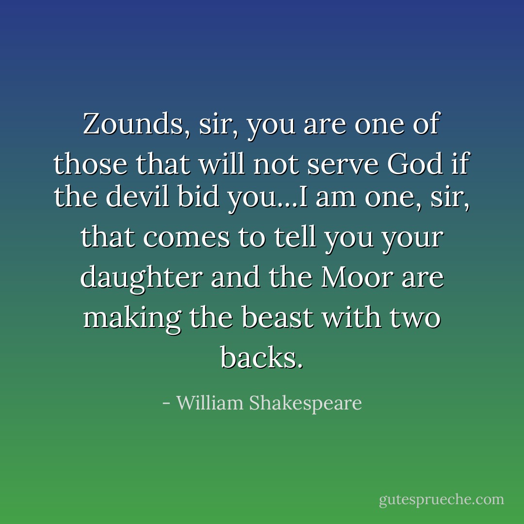Zounds, sir, you are one of those that will not serve God if the devil bid you...I am one, sir, that comes to tell you your daughter and the Moor are making the beast with two backs. - William Shakespeare