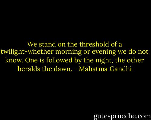 We stand on the threshold of a twilight-whether morning or evening we do not know. One is followed by the night, the other heralds the dawn. - Mahatma Gandhi