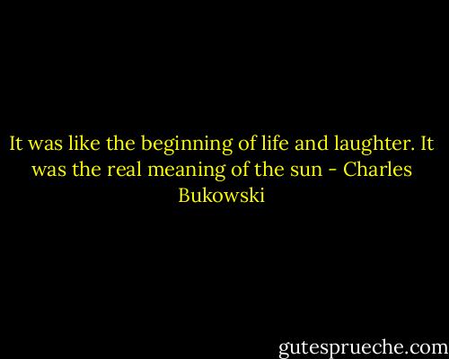 It was like the beginning of life and laughter. It was the real meaning of the sun - Charles Bukowski