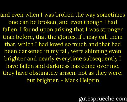 and even when I was broken the way sometimes one can be broken, and even though I had fallen, I found upon arising that I was stronger than before, that the glories, if I may call them that, which I had loved so much and that had been darkened in my fall, were shinning even brighter and nearly everytime subsequently I have fallen and darkness has come over me, they have obstinately arisen, not as they were, but brighter. - Mark Helprin
