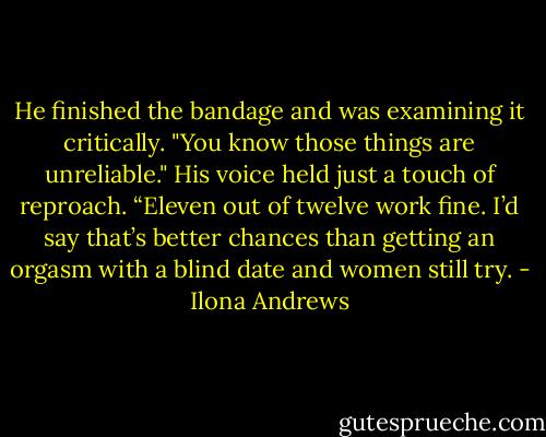 He finished the bandage and was examining it critically.<br />"You know those things are unreliable." His voice held just a touch of reproach.<br />“Eleven out of twelve work fine. I’d say that’s better chances than getting an orgasm with a blind date and women still try. - Ilona Andrews