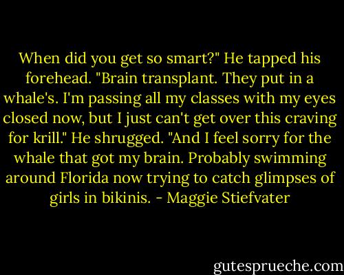 When did you get so smart?"<br />He tapped his forehead. "Brain transplant. They put in a whale's. I'm passing all my classes with my eyes closed now, but I just can't get over this craving for krill." He shrugged. "And I feel sorry for the whale that got my brain. Probably swimming around Florida now trying to catch glimpses of girls in bikinis. - Maggie Stiefvater