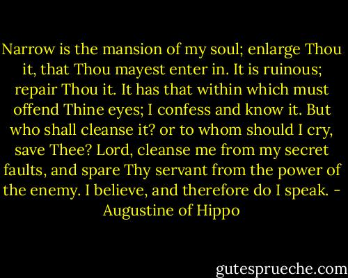 Narrow is the mansion of my soul; enlarge Thou it, that Thou mayest enter in. It is ruinous; repair Thou it. It has that within which must offend Thine eyes; I confess and know it. But who shall cleanse it? or to whom should I cry, save Thee? Lord, cleanse me from my secret faults, and spare Thy servant from the power of the enemy. I believe, and therefore do I speak. - Augustine of Hippo