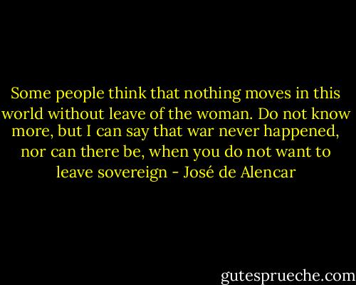Some people think that nothing moves in this world without leave of the woman. Do not know more, but I can say that war never happened, nor can there be, when you do not want to leave sovereign - José de Alencar