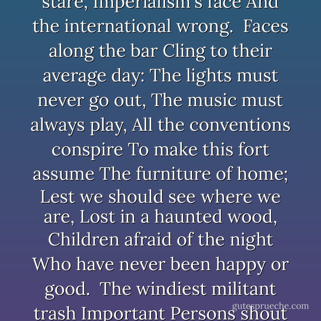 SEPTEMBER 1, 1939<br />	<br />I sit in one of the dives<br />On Fifty-second Street<br />Uncertain and afraid<br />As the clever hopes expire<br />Of a low dishonest decade:<br />Waves of anger and fear<br />Circulate over the bright<br />And darkened lands of the earth,<br />Obsessing our private lives;<br />The unmentionable odour of death<br />Offends the September night.<br /><br />Accurate scholarship can<br />Unearth the whole offence<br />From Luther until now<br />That has driven a culture mad,<br />Find what occurred at Linz,<br />What huge imago made<br />A psychopathic god:<br />I and the public know<br />What all schoolchildren learn,<br />Those to whom evil is done<br />Do evil in return.<br /><br />Exiled Thucydides knew<br />All that a speech can say<br />About Democracy,<br />And what dictators do,<br />The elderly rubbish they talk<br />To an apathetic grave;<br />Analysed all in his book,<br />The enlightenment driven away,<br />The habit-forming pain,<br />Mismanagement and grief:<br />We must suffer them all again.<br /><br />Into this neutral air<br />Where blind skyscrapers use<br />Their full height to proclaim<br />The strength of Collective Man,<br />Each language pours its vain<br />Competitive excuse:<br />But who can live for long<br />In an euphoric dream;<br />Out of the mirror they stare,<br />Imperialism's face<br />And the international wrong.<br /><br />Faces along the bar<br />Cling to their average day:<br />The lights must never go out,<br />The music must always play,<br />All the conventions conspire<br />To make this fort assume<br />The furniture of home;<br />Lest we should see where we are,<br />Lost in a haunted wood,<br />Children afraid of the night<br />Who have never been happy or good.<br /><br />The windiest militant trash<br />Important Persons shout<br />Is not so crude as our wish:<br />What mad Nijinsky wrote<br />About Diaghilev<br />Is true of the normal heart;<br />For the error bred in the bone<br />Of each woman and each man<br />Craves what it cannot have,<br />Not universal love<br />But to be loved alone.<br /><br />From the conservative dark<br />Into the ethical life<br />The dense commuters come,<br />Repeating their morning vow;<br />'I will be true to the wife,<br />I'll concentrate more on my work,'<br />And helpless governors wake<br />To resume their compulsory game:<br />Who can release them now,<br />Who can reach the dead,<br />Who can speak for the dumb?<br /><br />All I have is a voice<br />To undo the folded lie,<br />The romantic lie in the brain<br />Of the sensual man-in-the-street<br />And the lie of Authority<br />Whose buildings grope the sky:<br />There is no such thing as the State<br />And no one exists alone;<br />Hunger allows no choice<br />To the citizen or the police;<br />We must love one another or die.<br /><br />Defenseless under the night<br />Our world in stupor lies;<br />Yet, dotted everywhere,<br />Ironic points of light<br />Flash out wherever the Just<br />Exchange their messages:<br />May I, composed like them<br />Of Eros and of dust,<br />Beleaguered by the same<br />Negation and despair,<br />Show an affirming flame. - W.H. Auden