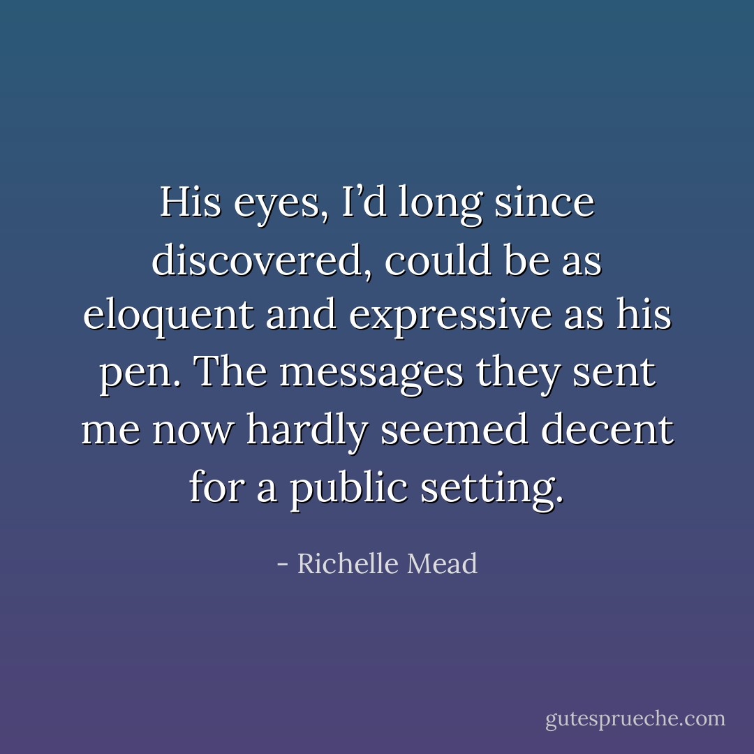 His eyes, I’d long since discovered, could be as eloquent and expressive as his pen. The messages they sent me now hardly seemed decent for a public setting. - Richelle Mead
