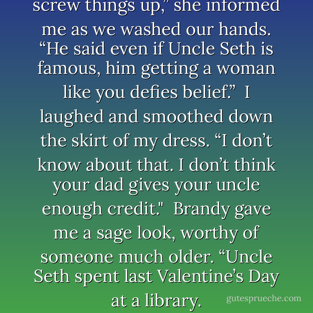 Dad told Uncle Seth not to screw things up,” she informed me as we washed our hands. “He said even if Uncle Seth is famous, him getting a woman like you defies belief.”<br /><br />I laughed and smoothed down the skirt of my dress. “I don’t know about that. I don’t think your dad gives your uncle enough credit."<br /><br />Brandy gave me a sage look, worthy of someone much older. “Uncle Seth spent last Valentine’s Day at a library. - Richelle Mead