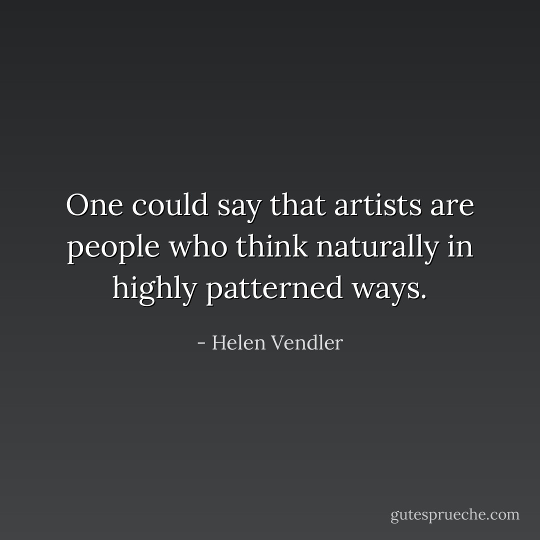One could say that artists are people who think naturally in highly patterned ways. - Helen Vendler