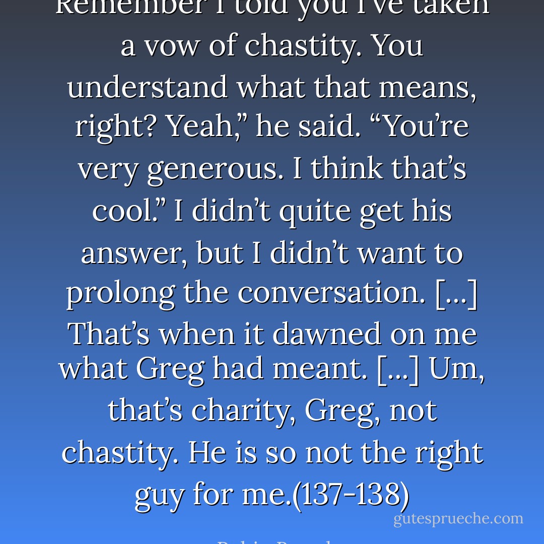 Remember I told you I’ve taken a vow of chastity. You understand what that means, right?<br />Yeah,” he said. “You’re very generous. I think that’s cool.”<br />I didn’t quite get his answer, but I didn’t want to prolong the conversation. [...]<br />That’s when it dawned on me what Greg had meant. [...] Um, that’s charity, Greg, not chastity.<br />He is so not the right guy for me.(137-138) - Robin Brande