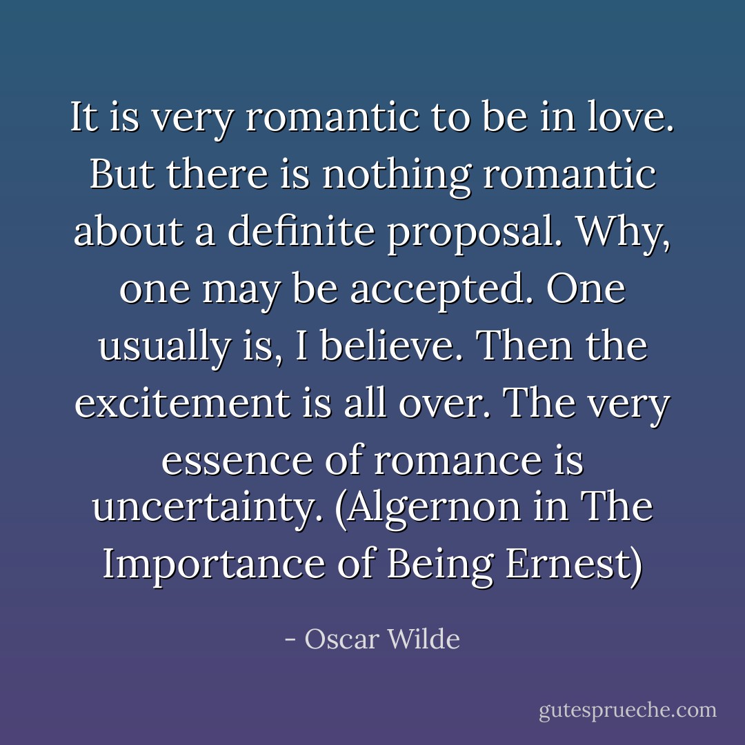 It is very romantic to be in love. But there is nothing romantic about a definite proposal. Why, one may be accepted. One usually is, I believe. Then the excitement is all over. The very essence of romance is uncertainty. (Algernon in The Importance of Being Ernest) - Oscar Wilde