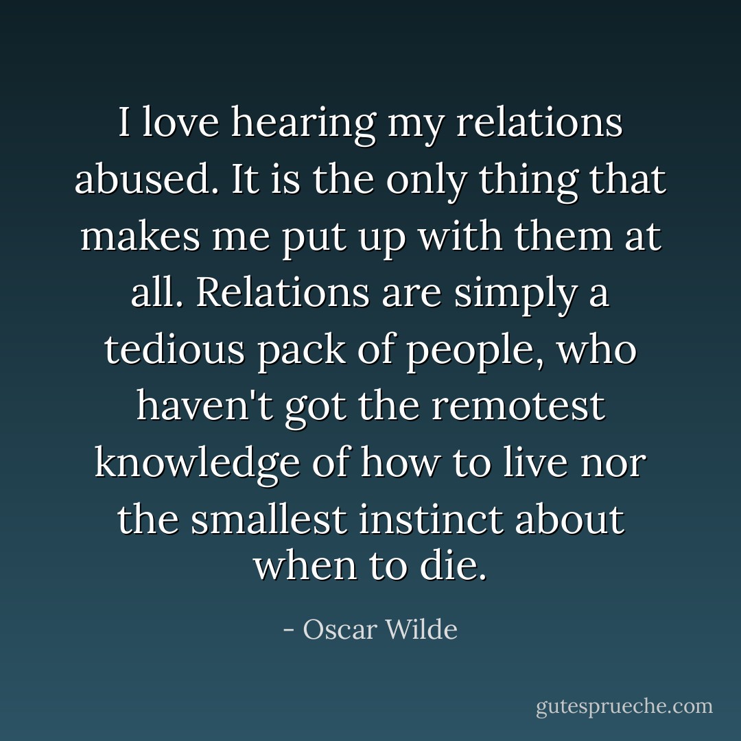 I love hearing my relations abused. It is the only thing that makes me put up with them at all. Relations are simply a tedious pack of people, who haven't got the remotest knowledge of how to live nor the smallest instinct about when to die. - Oscar Wilde