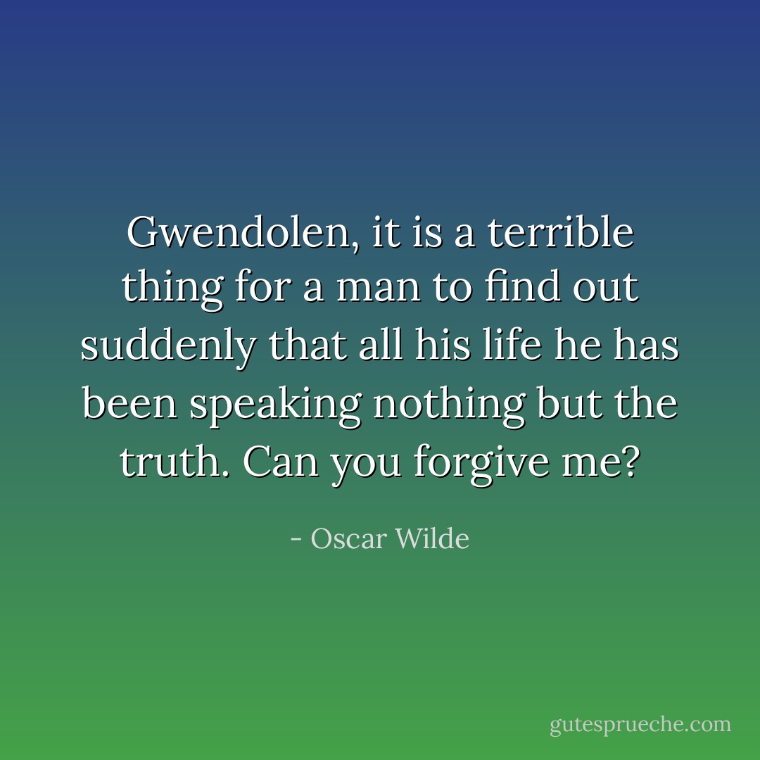 Gwendolen, it is a terrible thing for a man to find out suddenly that all his life he has been speaking nothing but the truth. Can you forgive me? - Oscar Wilde