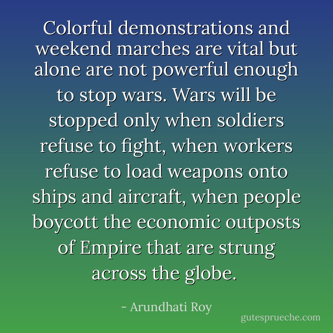 Colorful demonstrations and weekend marches are vital but alone are not powerful enough to stop wars. Wars will be stopped only when soldiers refuse to fight, when workers refuse to load weapons onto ships and aircraft, when people boycott the economic outposts of Empire that are strung across the globe.  - Arundhati Roy