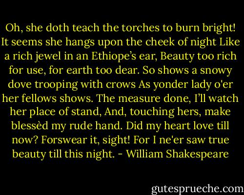 Oh, she doth teach the torches to burn bright!<br />It seems she hangs upon the cheek of night<br />Like a rich jewel in an Ethiope’s ear,<br />Beauty too rich for use, for earth too dear.<br />So shows a snowy dove trooping with crows<br />As yonder lady o'er her fellows shows.<br />The measure done, I’ll watch her place of stand,<br />And, touching hers, make blessèd my rude hand.<br />Did my heart love till now? Forswear it, sight!<br />For I ne'er saw true beauty till this night. - William Shakespeare