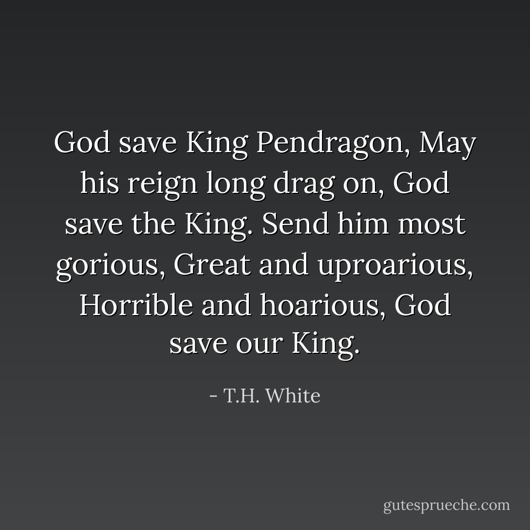 God save King Pendragon,<br />May his reign long drag on,<br />God save the King.<br />Send him most gorious,<br />Great and uproarious,<br />Horrible and hoarious,<br />God save our King. - T.H. White