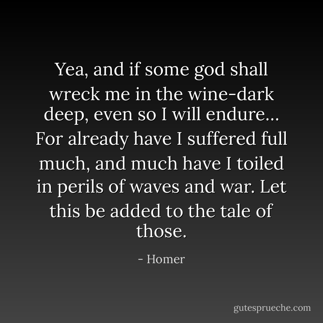 Yea, and if some god shall wreck me in the wine-dark deep,<br />even so I will endure…<br />For already have I suffered full much,<br />and much have I toiled in perils of waves and war.<br />Let this be added to the tale of those. - Homer