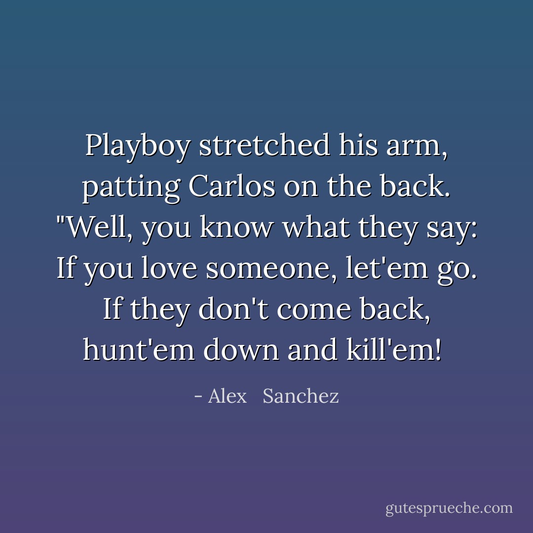 Playboy stretched his arm, patting Carlos on the back. "Well, you know what they say: If you love someone, let'em go. If they don't come back, hunt'em down and kill'em!  - Alex   Sanchez