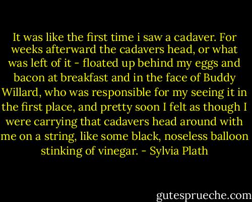 It was like the first time i saw a cadaver. For weeks afterward the cadavers head, or what was left of it - floated up behind my eggs and bacon at breakfast and in the face of Buddy Willard, who was responsible for my seeing it in the first place, and pretty soon I felt as though I were carrying that cadavers head around with me on a string, like some black, noseless balloon stinking of vinegar. - Sylvia Plath