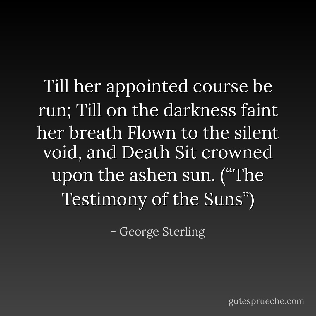Till her appointed course be run;<br />Till on the darkness faint her breath<br />Flown to the silent void, and Death<br />Sit crowned upon the ashen sun.<br />(“The Testimony of the Suns”) - George Sterling