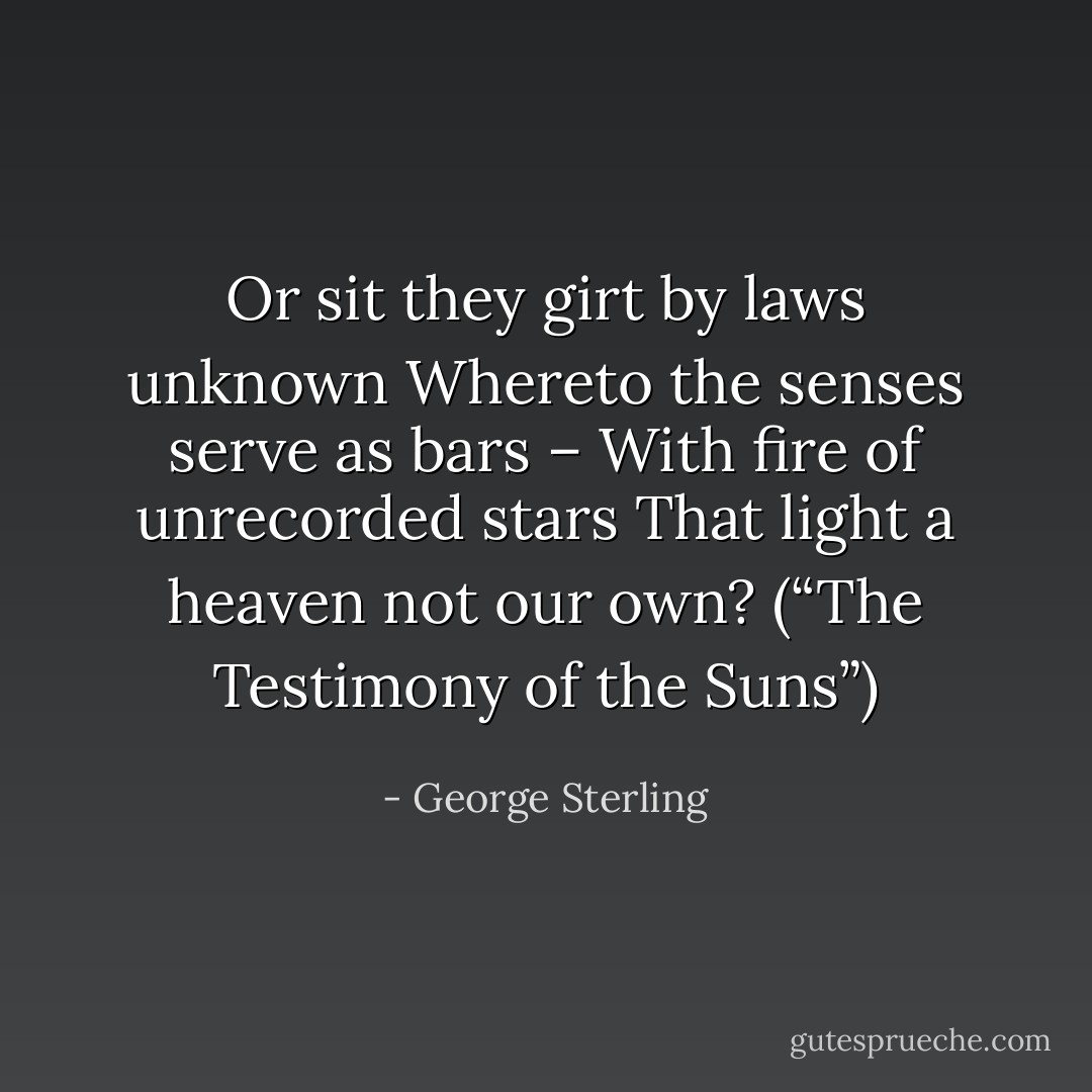 Or sit they girt by laws unknown<br />Whereto the senses serve as bars –<br />With fire of unrecorded stars<br />That light a heaven not our own?<br />(“The Testimony of the Suns”) - George Sterling
