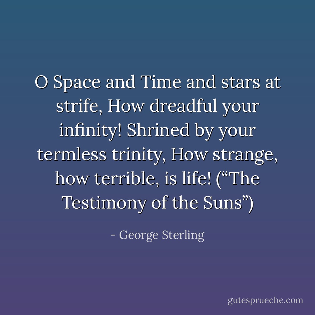 O Space and Time and stars at strife,<br />How dreadful your infinity!<br />Shrined by your termless trinity,<br />How strange, how terrible, is life!<br />(“The Testimony of the Suns”) - George Sterling