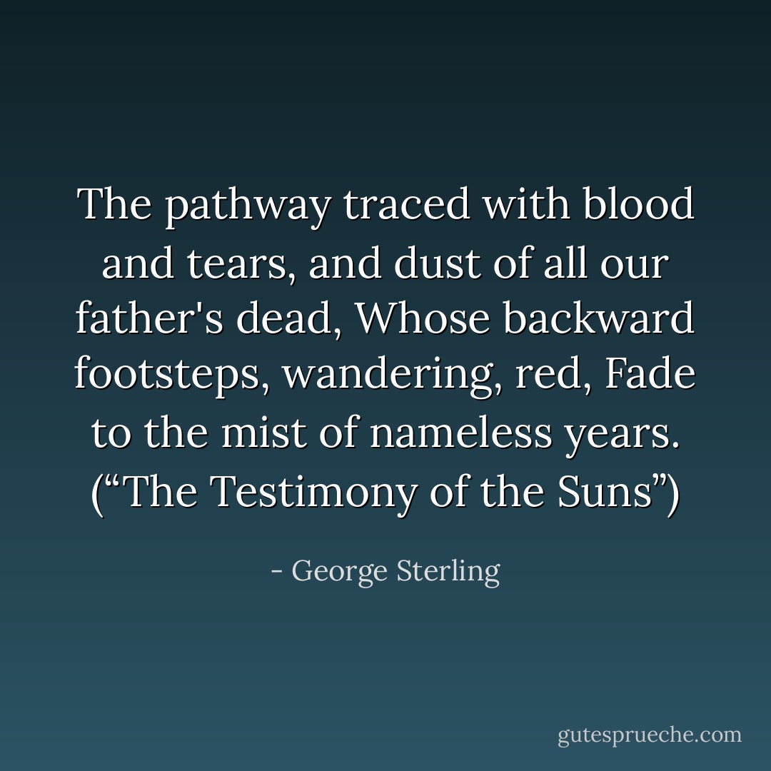 The pathway traced with blood and tears,<br />and dust of all our father's dead,<br />Whose backward footsteps, wandering, red,<br />Fade to the mist of nameless years.<br />(“The Testimony of the Suns”) - George Sterling