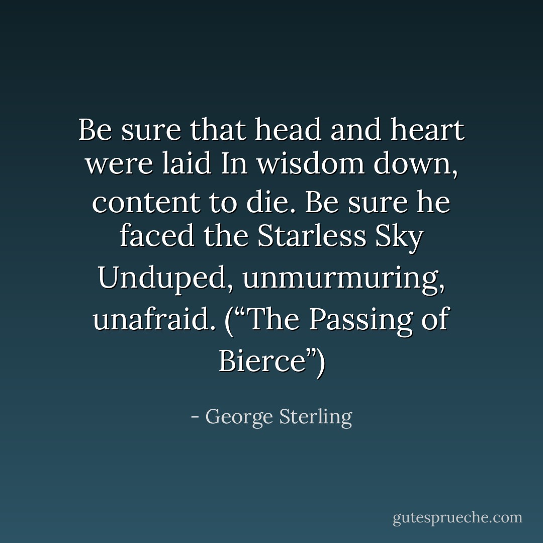 Be sure that head and heart were laid<br />In wisdom down, content to die.<br />Be sure he faced the Starless Sky<br />Unduped, unmurmuring, unafraid.<br />(“The Passing of Bierce”) - George Sterling