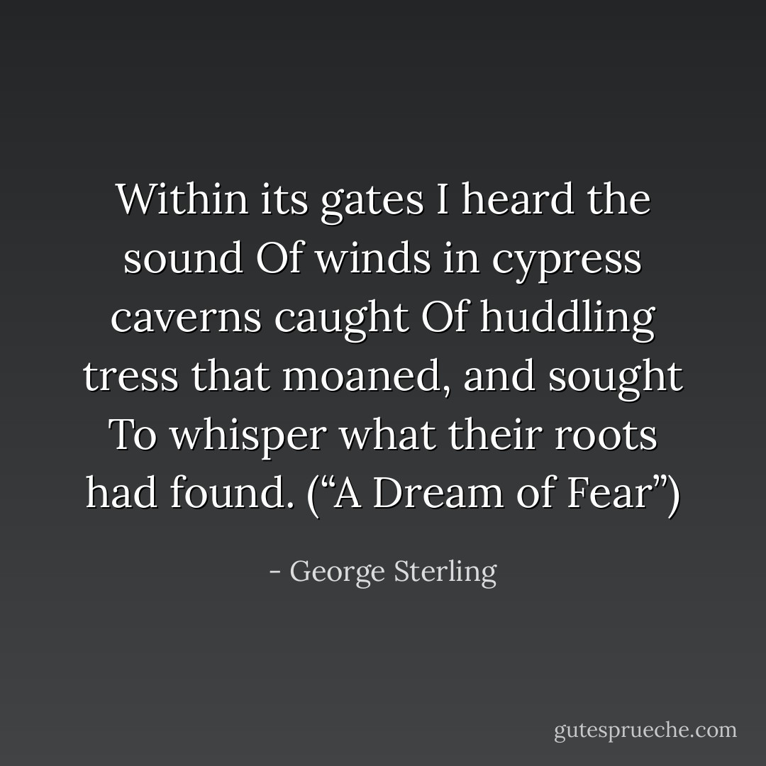 Within its gates I heard the sound<br />Of winds in cypress caverns caught<br />Of huddling tress that moaned, and sought<br />To whisper what their roots had found.<br />(“A Dream of Fear”) - George Sterling