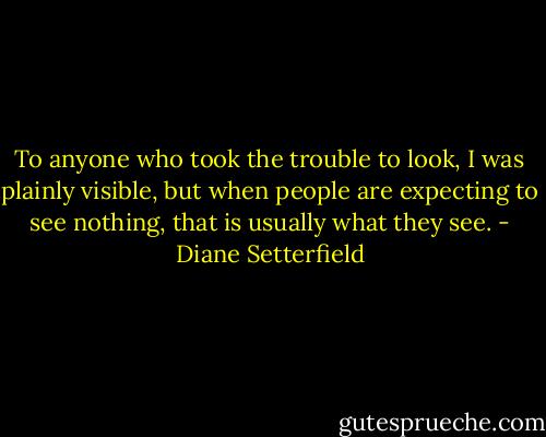 To anyone who took the trouble to look, I was plainly visible, but when people are expecting to see nothing, that is usually what they see. - Diane Setterfield