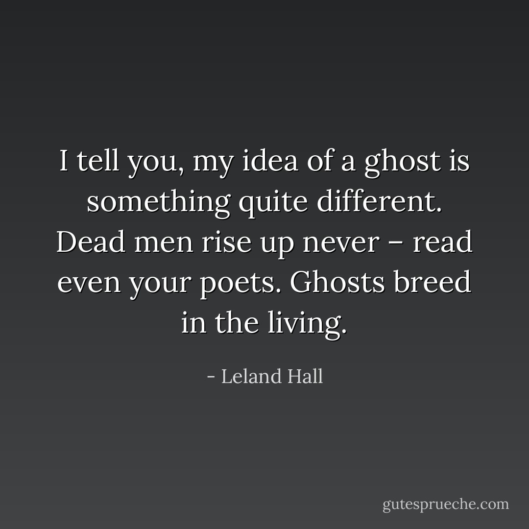 I tell you, my idea of a ghost is something quite different. Dead men rise up never – read even your poets. Ghosts breed in the living. - Leland Hall