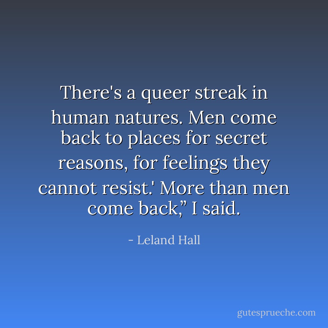 There's a queer streak in human natures. Men come back to places for secret reasons, for feelings they cannot resist.'<br />More than men come back,” I said. - Leland Hall