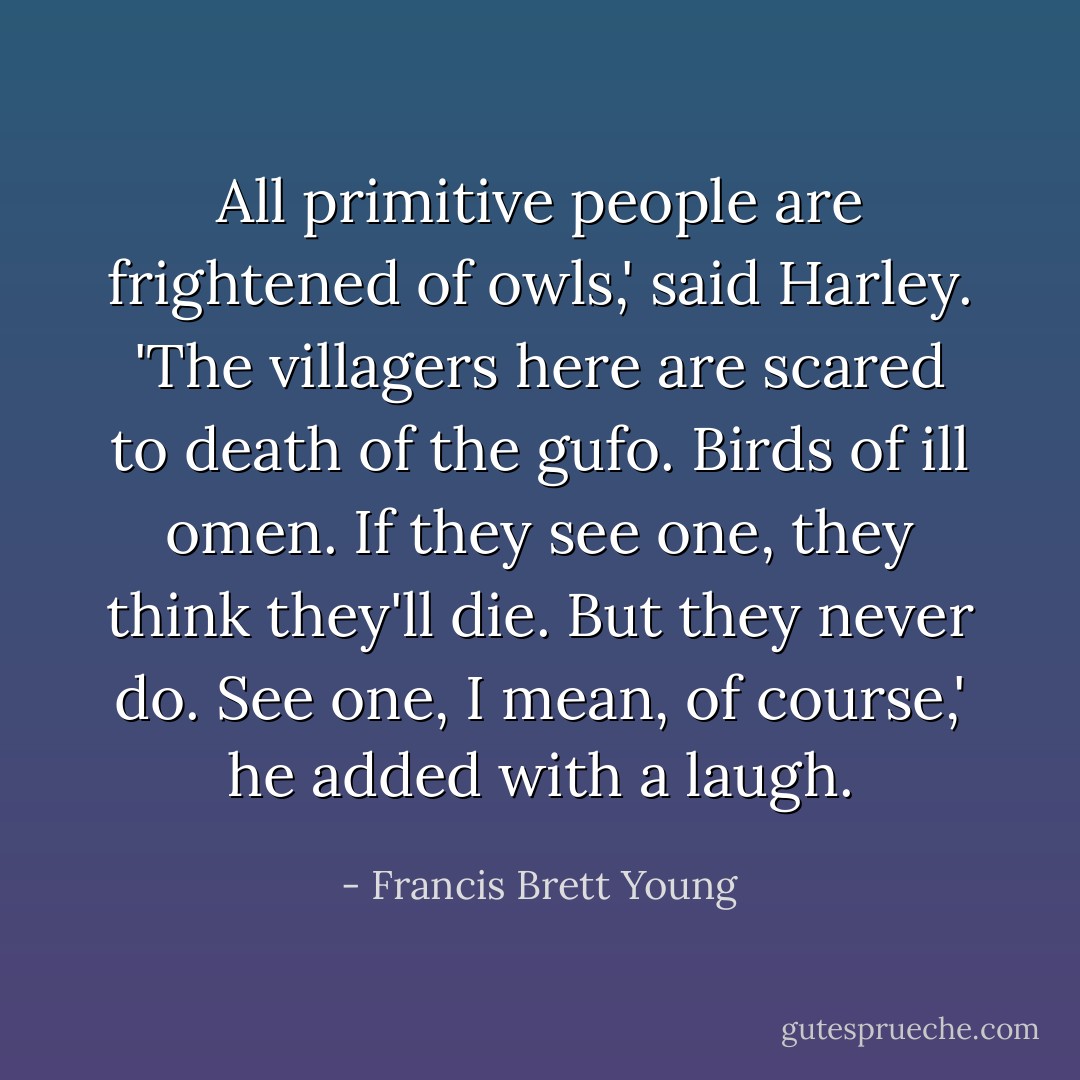 All primitive people are frightened of owls,' said Harley. 'The villagers here are scared to death of the gufo. Birds of ill omen. If they see one, they think they'll die. But they never do. See one, I mean, of course,' he added with a laugh. - Francis Brett Young