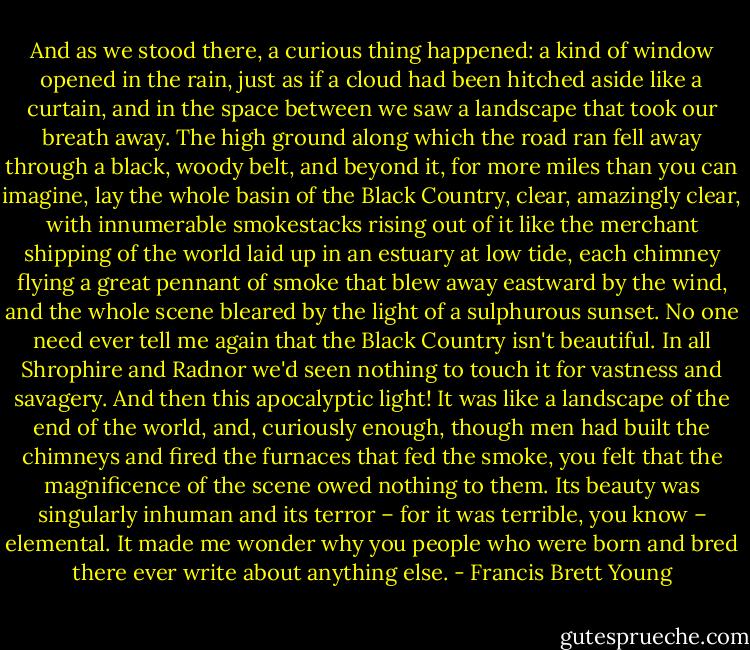 And as we stood there, a curious thing happened: a kind of window opened in the rain, just as if a cloud had been hitched aside like a curtain, and in the space between we saw a landscape that took our breath away. The high ground along which the road ran fell away through a black, woody belt, and beyond it, for more miles than you can imagine, lay the whole basin of the Black Country, clear, amazingly clear, with innumerable smokestacks rising out of it like the merchant shipping of the world laid up in an estuary at low tide, each chimney flying a great pennant of smoke that blew away eastward by the wind, and the whole scene bleared by the light of a sulphurous sunset. No one need ever tell me again that the Black Country isn't beautiful. In all Shrophire and Radnor we'd seen nothing to touch it for vastness and savagery. And then this apocalyptic light! It was like a landscape of the end of the world, and, curiously enough, though men had built the chimneys and fired the furnaces that fed the smoke, you felt that the magnificence of the scene owed nothing to them. Its beauty was singularly inhuman and its terror – for it was terrible, you know – elemental. It made me wonder why you people who were born and bred there ever write about anything else. - Francis Brett Young