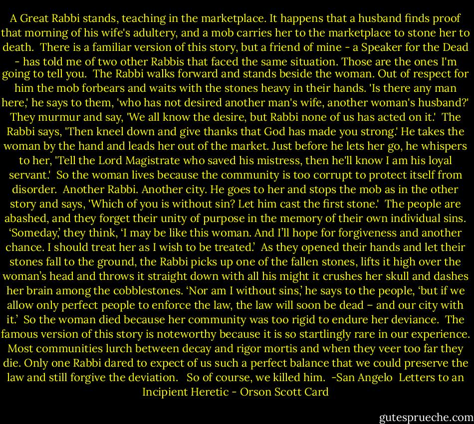 A Great Rabbi stands, teaching in the marketplace. It happens that a husband finds proof that morning of his wife's adultery, and a mob carries her to the marketplace to stone her to death.<br /><br />There is a familiar version of this story, but a friend of mine - a Speaker for the Dead - has told me of two other Rabbis that faced the same situation. Those are the ones I'm going to tell you.<br /><br />The Rabbi walks forward and stands beside the woman. Out of respect for him the mob forbears and waits with the stones heavy in their hands. 'Is there any man here,' he says to them, 'who has not desired another man's wife, another woman's husband?'<br />They murmur and say, 'We all know the desire, but Rabbi none of us has acted on it.'<br /><br />The Rabbi says, 'Then kneel down and give thanks that God has made you strong.' He takes the woman by the hand and leads her out of the market. Just before he lets her go, he whispers to her, 'Tell the Lord Magistrate who saved his mistress, then he'll know I am his loyal servant.'<br /><br />So the woman lives because the community is too corrupt to protect itself from disorder.<br /><br />Another Rabbi. Another city. He goes to her and stops the mob as in the other story and says, 'Which of you is without sin? Let him cast the first stone.'<br /><br />The people are abashed, and they forget their unity of purpose in the memory of their own individual sins. ‘Someday,’ they think, ‘I may be like this woman. And I’ll hope for forgiveness and another chance. I should treat her as I wish to be treated.’<br /><br />As they opened their hands and let their stones fall to the ground, the Rabbi picks up one of the fallen stones, lifts it high over the woman’s head and throws it straight down with all his might it crushes her skull and dashes her brain among the cobblestones. ‘Nor am I without sins,’ he says to the people, ‘but if we allow only perfect people to enforce the law, the law will soon be dead – and our city with it.’<br /><br />So the woman died because her community was too rigid to endure her deviance.<br /><br />The famous version of this story is noteworthy because it is so startlingly rare in our experience. Most communities lurch between decay and rigor mortis and when they veer too far they die. Only one Rabbi dared to expect of us such a perfect balance that we could preserve the law and still forgive the deviation. <br /><br />So of course, we killed him.<br /><br />-San Angelo <br />Letters to an Incipient Heretic - Orson Scott Card