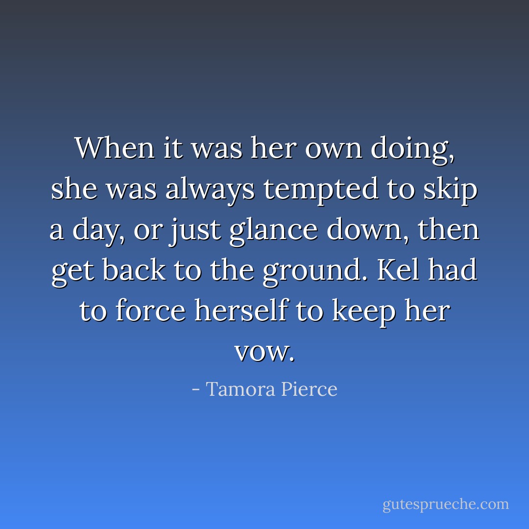 When it was her own doing, she was always tempted to skip a day, or just glance down, then get back to the ground. Kel had to force herself to keep her vow. - Tamora Pierce