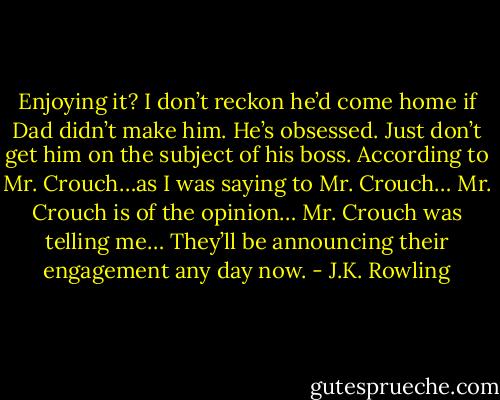 Enjoying it? I don’t reckon he’d come home if Dad didn’t make him. He’s obsessed. Just don’t get him on the subject of his boss. According to Mr. Crouch…as I was saying to Mr. Crouch… Mr. Crouch is of the opinion… Mr. Crouch was telling me… They’ll be announcing their engagement any day now. - J.K. Rowling