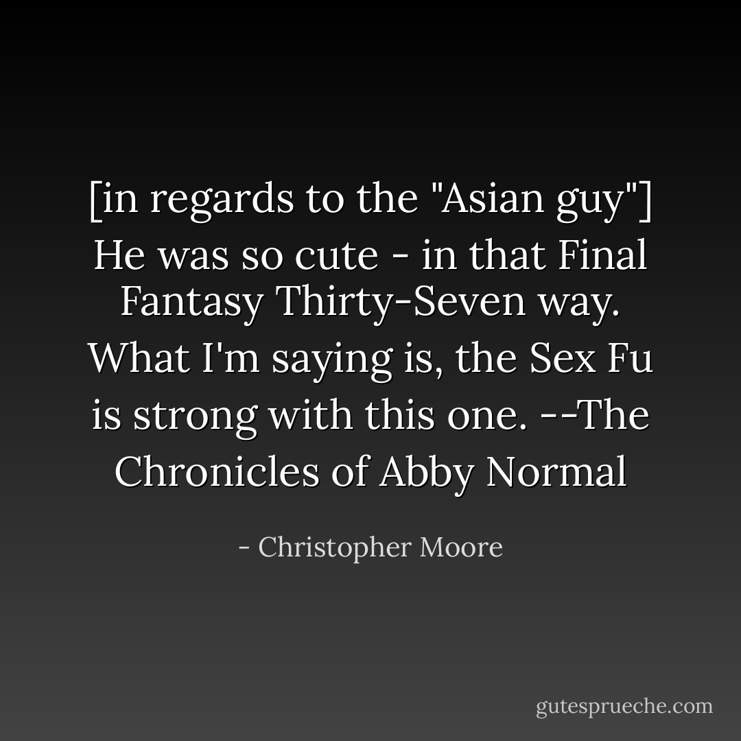 [in regards to the "Asian guy"] He was so cute - in that Final Fantasy Thirty-Seven way. What I'm saying is, the Sex Fu is strong with this one.<br />--The Chronicles of Abby Normal - Christopher Moore