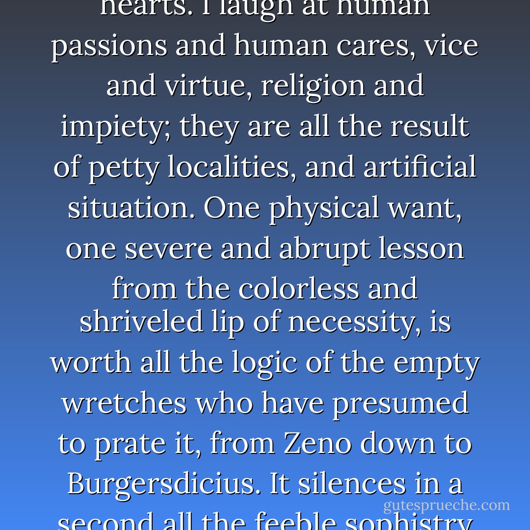 Yes, I laugh at all mankind, and the imposition that they dare to practice when they talk of hearts. I laugh at human passions and human cares, vice and virtue, religion and impiety; they are all the result of petty localities, and artificial situation. One physical want, one severe and abrupt lesson from the colorless and shriveled lip of necessity, is worth all the logic of the empty wretches who have presumed to prate it, from Zeno down to Burgersdicius. It silences in a second all the feeble sophistry of conventional life, and ascetical passion. - Charles Maturin