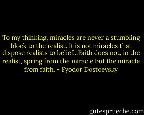 To my thinking, miracles are never a stumbling block to the realist. It is not miracles that dispose realists to belief...Faith does not, in the realist, spring from the miracle but the miracle from faith. - Fyodor Dostoevsky
