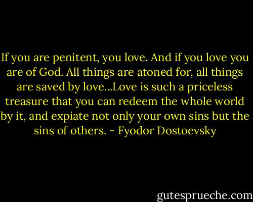 If you are penitent, you love. And if you love you are of God. All things are atoned for, all things are saved by love...Love is such a priceless treasure that you can redeem the whole world by it, and expiate not only your own sins but the sins of others. - Fyodor Dostoevsky